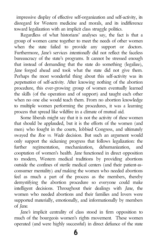 impressive display of effective self-organization and self-activity, ts disregard for Western medicine and morals, and s indifference toward legalization with an implict class struggle politcs.  Regardless of what historians’ analyses say, the fact is that a group of women came together to meet the needs of other women when the sate failed to provide any support or doctors. Furthermore, Jane’ services intentionally did not reflect the faceless bureaucracy of the state’s programs. It cannot be stressed enough that instead of demanding that the state do something (legalizc), Jane forged ahead and took what the state did not give them. Perhaps the most wonderful thing about this self-activity was its perpetuation of self-activity. Afier knowing nothing of the abortion procedure, this ever-growing group of women eventually learned the skills (of the operation and of support) and taught each other when 1o one else would teach them. From no abortion knowledge to multiple women performing the procedures, it was a learning process that spread like wildfire in a climate of mutual aid.  Some liberals might say that it is not the activity of these women that should be applauded, but it is the efforts of the women (and men) who fought in the courts, lobbied Congress, and uliimately swayed the Roe vs. Wade decision. But such an argument would only support the sickening progress that follows legalization: the further  regimentation,  mechanization,  dehumanization,  and cooptation of women’s health. Jane functioned in direct opposition to modern, Western medical traditions by providing abortions outside the confines of sterile medical centers (and their patient-as- consumer mentalty) and making the women who needed abortions feel as much a part of the process as the members, thercby demystifying the abortion procedure so everyone could make intelligent decisions. “Throughout their dealings with Jane, the women who needed abortions and their families and lovers were supported materially, emotionally, and informationally by members of Jane.  Jane’s implicit centrality of class stood in firm opposition t0 much of the bourgeois women’s rights movement. These women operated (and were highly successful) in direct defiance of the state  6 